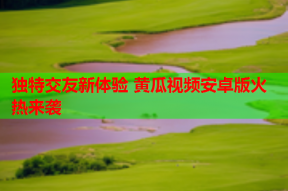 独特交友新体验 黄瓜视频安卓版火热来袭