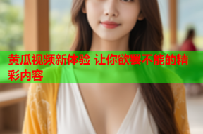 黄瓜视频新体验 让你欲罢不能的精彩内容