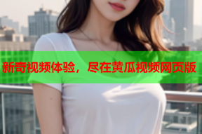 新奇视频体验，尽在黄瓜视频网页版