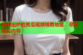 新鲜出炉的黄瓜视频观看地址，尽享精彩内容