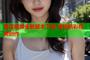 黄瓜视频全新版本下载 体验精彩视频创作