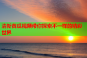 清新黄瓜视频带你探索不一样的精彩世界