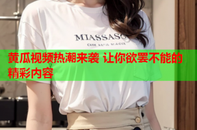 黄瓜视频热潮来袭 让你欲罢不能的精彩内容