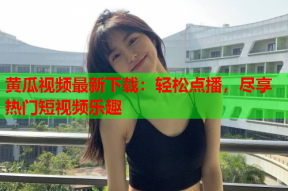 黄瓜视频最新下载：轻松点播，尽享热门短视频乐趣