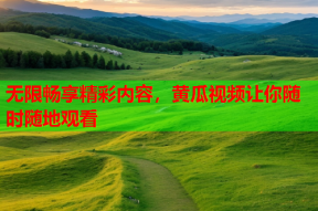 无限畅享精彩内容，黄瓜视频让你随时随地观看