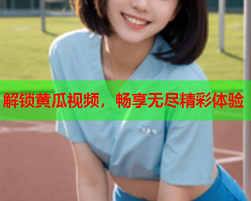 解锁黄瓜视频，畅享无尽精彩体验  第1张