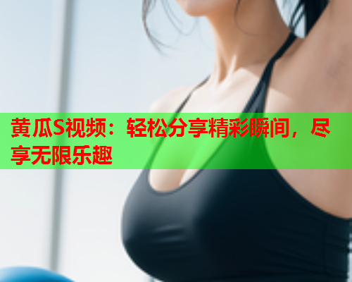 黄瓜S视频：轻松分享精彩瞬间，尽享无限乐趣  第1张